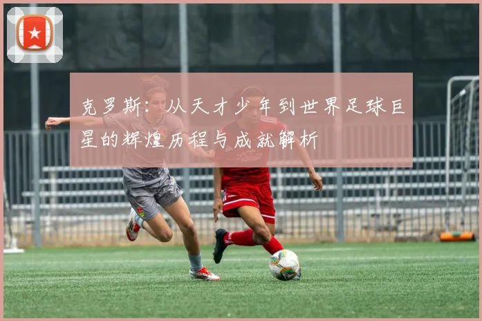 克罗斯：从天才少年到世界足球巨星的辉煌历程与成就解析