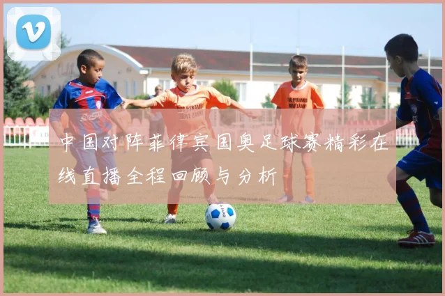 中国对阵菲律宾国奥足球赛精彩在线直播全程回顾与分析