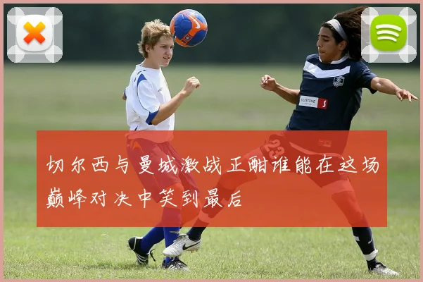 切尔西与曼城激战正酣谁能在这场巅峰对决中笑到最后