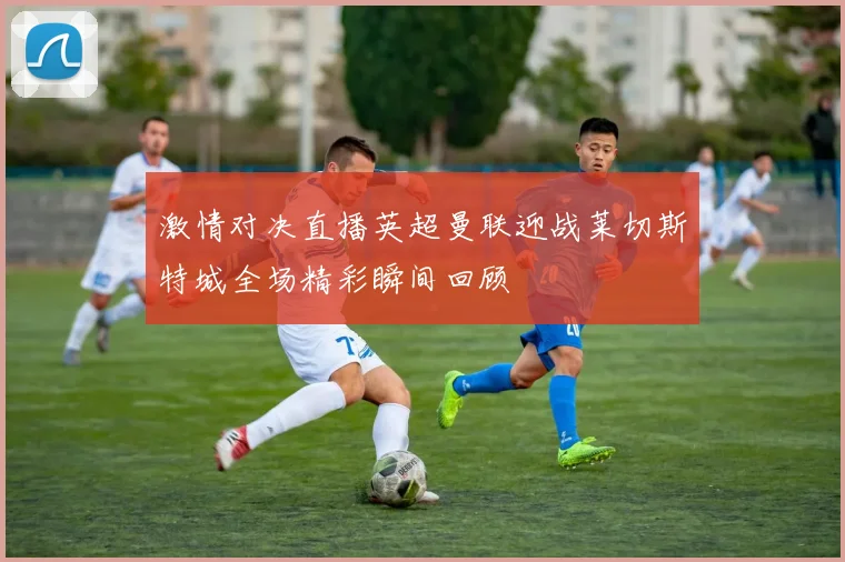 激情对决直播英超曼联迎战莱切斯特城全场精彩瞬间回顾