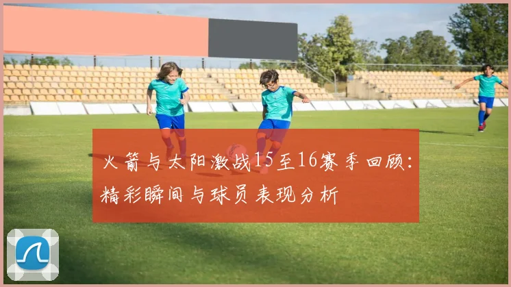 火箭与太阳激战15至16赛季回顾：精彩瞬间与球员表现分析