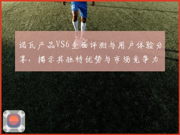 诺瓦产品VS6全面评测与用户体验分享，揭示其独特优势与市场竞争力